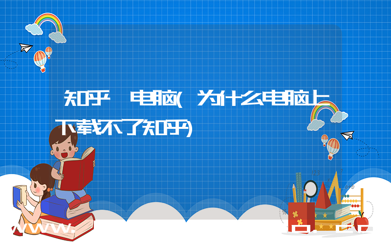 知乎 电脑(为什么电脑上下载不了知乎)